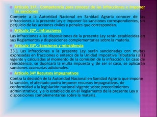  Artículo 31º.- Competencia para conocer de las infracciones e imponer
las sanciones
Compete a la Autoridad Nacional en Sanidad Agraria conocer de las
infracciones a la presente Ley e imponer las sanciones correspondientes, sin
perjuicio de las acciones civiles y penales que correspondan.
 Artículo 32º.- Infracciones
Las infracciones a las disposiciones de la presente Ley serán establecidas en
sus Reglamentos y disposiciones complementarias sobre la materia.
 Artículo 33º.- Sanciones y reincidencia
33.1 Las infracciones a la presente Ley serán sancionadas con multas
expresadas en fracciones o enteros de la Unidad Impositiva Tributaria (UIT)
vigente y calculadas al momento de la comisión de la infracción. En caso de
reincidencia, se duplicará la multa impuesta y, de ser el caso, se aplicarán
sanciones accesorias adicionales.
 Artículo 34º Recursos impugnativos
Contra la decisión de la Autoridad Nacional en Sanidad Agraria que impone
la sanción, el afectado podrá imponer recursos impugnativos, de
conformidad a la legislación nacional vigente sobre procedimientos
administrativos, y a lo establecido en el Reglamento de la presente Ley y
disposiciones complementarias sobre la materia.
 