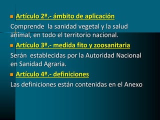  Artículo 2º.- ámbito de aplicación
Comprende la sanidad vegetal y la salud
animal, en todo el territorio nacional.
 Artículo 3º.- medida fito y zoosanitaria
Serán establecidas por la Autoridad Nacional
en Sanidad Agraria.
 Artículo 4º.- definiciones
Las definiciones están contenidas en el Anexo
 