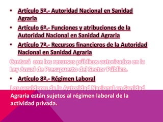 • Artículo 5º.- Autoridad Nacional en Sanidad
Agraria
• Artículo 6º.- Funciones y atribuciones de la
Autoridad Nacional en Sanidad Agraria
• Artículo 7º.- Recursos financieros de la Autoridad
Nacional en Sanidad Agraria
Contará con los recursos públicos autorizados en la
Ley Anual de Presupuesto del Sector Público.
• Artículo 8º.- Régimen Laboral
Los servidores de la Autoridad Nacional en Sanidad
Agraria están sujetos al régimen laboral de la
actividad privada.
 