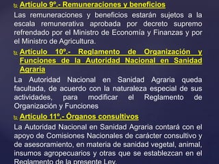  Artículo 9º.- Remuneraciones y beneficios
Las remuneraciones y beneficios estarán sujetos a la
escala remunerativa aprobada por decreto supremo
refrendado por el Ministro de Economía y Finanzas y por
el Ministro de Agricultura.
 Artículo 10º.- Reglamento de Organización y
Funciones de la Autoridad Nacional en Sanidad
Agraria
La Autoridad Nacional en Sanidad Agraria queda
facultada, de acuerdo con la naturaleza especial de sus
actividades, para modificar el Reglamento de
Organización y Funciones
 Artículo 11º.- Órganos consultivos
La Autoridad Nacional en Sanidad Agraria contará con el
apoyo de Comisiones Nacionales de carácter consultivo y
de asesoramiento, en materia de sanidad vegetal, animal,
insumos agropecuarios y otras que se establezcan en el
 
