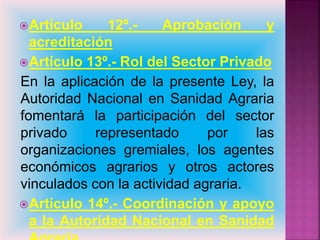 Artículo 12º.- Aprobación y
acreditación
Artículo 13º.- Rol del Sector Privado
En la aplicación de la presente Ley, la
Autoridad Nacional en Sanidad Agraria
fomentará la participación del sector
privado representado por las
organizaciones gremiales, los agentes
económicos agrarios y otros actores
vinculados con la actividad agraria.
Artículo 14º.- Coordinación y apoyo
a la Autoridad Nacional en Sanidad
 
