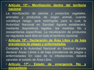 • Artículo 15º.- Movilización dentro del territorio
nacional
La movilización de plantas y productos vegetales,
animales y productos de origen animal, cuando
constituya riesgo, será restringida; para lo cual, la
Autoridad Nacional en Sanidad Agraria establecerá,
mediante dispositivos legales, las medidas fito y
zoosanitarias específicas. La movilización de productos
no regulados será libre en todo el territorio nacional.
• Articulo 16º.- Declaración de Área Libre o de baja
prevalencia de plagas y enfermedades
Compete a la Autoridad Nacional en Sanidad Agraria
declarar Áreas Libres o de baja prevalencia de plagas y
enfermedades En caso de re infestaciones, deberá
cancelar el estado de Área Libre.
• Artículo 17º.- Estado de emergencia fito y
zoosanitaria
 