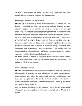 Se refiere os Ministerios que tienen competencia y los deberes que deben
cumplir para el empleo de personas con discapacidad.


Empleo para personas con discapacidad
Artículo 28. Los órganos y entes de la Administración Pública Nacional,
Estadal y Municipal, así como las empresas públicas, privadas o mixtas,
deberán incorporar a sus planteles de trabajo no menos de un cinco por
ciento (5 %) de personas con discapacidad permanente, de su nómina total,
sean ellos ejecutivos, ejecutivas, empleados, empleadas, obreros u obreras.
No podrá oponerse argumentación alguna que discrimine, condicione o
pretenda impedir el empleo de personas con discapacidad. Los cargos que
se asignen a personas con discapacidad no deben impedir su desempeño,
presentar obstáculos para su acceso al puesto de trabajo, ni exceder de la
capacidad para desempeñarlo. Los trabajadores o las trabajadoras con
discapacidad no están obligados u obligadas a ejecutar tareas que resulten
riesgosas por el tipo de discapacidad que tengan.
En dicho articulo se señala la obligación de las empresas tanto publicas
como privadas de incorporar a sus nominas personas con discapacidad y se
estable el 5% de la nomina total


Empleo con apoyo integral
Artículo 29. Las personas con discapacidad intelectual deben ser integradas
laboralmente, de acuerdo con sus habilidades, en tareas que puedan ser
desempeñadas por ellas, de conformidad con sus posibilidades, bajo
supervisión y vigilancia. A tal efecto, el ministerio con competencia en
materia del trabajo formulará y desarrollará políticas, planes y estrategias
para garantizar este derecho.
Aquí se estable la obligación de contratar      personas con discapacidad
intelectual   y el encargado por velar que se cumpla es el Ministerio de
trabajo.
 