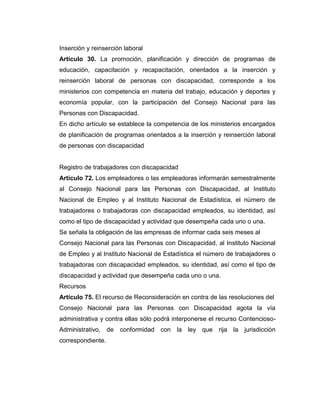 Inserción y reinserción laboral
Artículo 30. La promoción, planificación y dirección de programas de
educación, capacitación y recapacitación, orientados a la inserción y
reinserción laboral de personas con discapacidad, corresponde a los
ministerios con competencia en materia del trabajo, educación y deportes y
economía popular, con la participación del Consejo Nacional para las
Personas con Discapacidad.
En dicho artículo se establece la competencia de los ministerios encargados
de planificación de programas orientados a la inserción y reinserción laboral
de personas con discapacidad


Registro de trabajadores con discapacidad
Artículo 72. Los empleadores o las empleadoras informarán semestralmente
al Consejo Nacional para las Personas con Discapacidad, al Instituto
Nacional de Empleo y al Instituto Nacional de Estadística, el número de
trabajadores o trabajadoras con discapacidad empleados, su identidad, así
como el tipo de discapacidad y actividad que desempeña cada uno o una.
Se señala la obligación de las empresas de informar cada seis meses al
Consejo Nacional para las Personas con Discapacidad, al Instituto Nacional
de Empleo y al Instituto Nacional de Estadística el número de trabajadores o
trabajadoras con discapacidad empleados, su identidad, así como el tipo de
discapacidad y actividad que desempeña cada uno o una.
Recursos
Artículo 75. El recurso de Reconsideración en contra de las resoluciones del
Consejo Nacional para las Personas con Discapacidad agota la vía
administrativa y contra ellas sólo podrá interponerse el recurso Contencioso-
Administrativo, de    conformidad con la ley que rija la jurisdicción
correspondiente.
 
