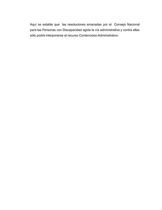 Aquí se estable que las resoluciones emanadas por el Consejo Nacional
para las Personas con Discapacidad agota la vía administrativa y contra ellas
sólo podrá interponerse el recurso Contencioso-Administrativo.
 