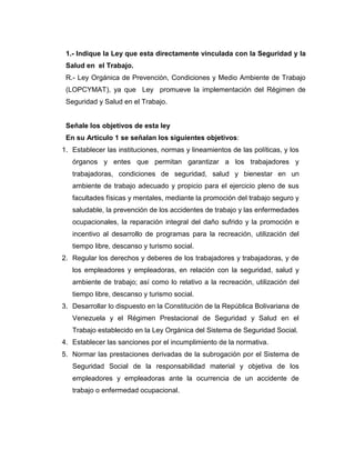 1.- Indique la Ley que esta directamente vinculada con la Seguridad y la
 Salud en el Trabajo.
 R.- Ley Orgánica de Prevención, Condiciones y Medio Ambiente de Trabajo
 (LOPCYMAT), ya que Ley promueve la implementación del Régimen de
 Seguridad y Salud en el Trabajo.


 Señale los objetivos de esta ley
 En su Artículo 1 se señalan los siguientes objetivos:
1. Establecer las instituciones, normas y lineamientos de las políticas, y los
   órganos y entes que permitan garantizar a los trabajadores y
   trabajadoras, condiciones de seguridad, salud y bienestar en un
   ambiente de trabajo adecuado y propicio para el ejercicio pleno de sus
   facultades físicas y mentales, mediante la promoción del trabajo seguro y
   saludable, la prevención de los accidentes de trabajo y las enfermedades
   ocupacionales, la reparación integral del daño sufrido y la promoción e
   incentivo al desarrollo de programas para la recreación, utilización del
   tiempo libre, descanso y turismo social.
2. Regular los derechos y deberes de los trabajadores y trabajadoras, y de
   los empleadores y empleadoras, en relación con la seguridad, salud y
   ambiente de trabajo; así como lo relativo a la recreación, utilización del
   tiempo libre, descanso y turismo social.
3. Desarrollar lo dispuesto en la Constitución de la República Bolivariana de
   Venezuela y el Régimen Prestacional de Seguridad y Salud en el
   Trabajo establecido en la Ley Orgánica del Sistema de Seguridad Social.
4. Establecer las sanciones por el incumplimiento de la normativa.
5. Normar las prestaciones derivadas de la subrogación por el Sistema de
   Seguridad Social de la responsabilidad material y objetiva de los
   empleadores y empleadoras ante la ocurrencia de un accidente de
   trabajo o enfermedad ocupacional.
 