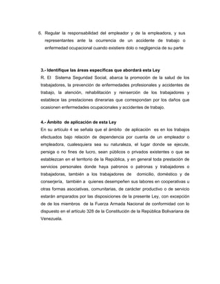 6. Regular la responsabilidad del empleador y de la empleadora, y sus
   representantes ante la ocurrencia de un accidente de trabajo o
   enfermedad ocupacional cuando existiere dolo o negligencia de su parte




 3.- Identifique las áreas específicas que abordará esta Ley
 R. El Sistema Seguridad Social, abarca la promoción de la salud de los
 trabajadores, la prevención de enfermedades profesionales y accidentes de
 trabajo, la atención, rehabilitación y reinserción de los trabajadores y
 establece las prestaciones dinerarias que correspondan por los daños que
 ocasionen enfermedades ocupacionales y accidentes de trabajo.


 4.- Ámbito de aplicación de esta Ley
 En su artículo 4 se señala que el ámbito de aplicación es en los trabajos
 efectuados bajo relación de dependencia por cuenta de un empleador o
 empleadora, cualesquiera sea su naturaleza, el lugar donde se ejecute,
 persiga o no fines de lucro, sean públicos o privados existentes o que se
 establezcan en el territorio de la República, y en general toda prestación de
 servicios personales donde haya patronos o patronas y trabajadores o
 trabajadoras, también a los trabajadores de       domicilio, doméstico y de
 conserjería, también a quienes desempeñen sus labores en cooperativas u
 otras formas asociativas, comunitarias, de carácter productivo o de servicio
 estarán amparados por las disposiciones de la presente Ley, con excepción
 de de los miembros de la Fuerza Armada Nacional de conformidad con lo
 dispuesto en el artículo 328 de la Constitución de la República Bolivariana de
 Venezuela.
 