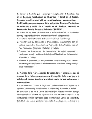 6.- Nombre el Instituto que se encarga de la aplicación de lo establecido
en el Régimen Prestacional de Seguridad y Salud en el Trabajo.
Mencione y explique cuatro (4) de sus atribuciones o competencias.
R.- El Instituto que se encarga de la aplicación Régimen Prestacional
de Seguridad y Salud en el Trabajo es el              Instituto   Nacional de
Prevención, Salud y Seguridad Laborales (INPSASEL).
En el Artículo 18 de la Ley señala que el Instituto Nacional de Prevención,
Salud y Seguridad Laborales tendrá las siguientes competencias:
1. Ejecutar la Política Nacional de Seguridad y Salud en el Trabajo.
2. Presentar para su aprobación al órgano rector, conjuntamente con el
  Instituto Nacional de Capacitación y Recreación de los Trabajadores, el
  Plan Nacional de Seguridad y Salud en el Trabajo.
3. Proponer los lineamientos del componente de salud, seguridad y
  condiciones y medio ambiente de trabajo del Plan Nacional de Seguridad
  y Salud en el Trabajo.
4. Proponer al Ministerio con competencia en materia de seguridad y salud
  en el trabajo los proyectos de normas técnicas en materia de seguridad y
  salud en el trabajo.


7.- Nombre de la representación de trabajadores y empleador que se
encarga de la vigilancia, promoción y divulgación de la seguridad y la
salud en el trabajo. Mencione y explique cuatro de sus atribuciones o
competencias.
R.- Se denomina Comité de Seguridad y Salud Laboral al encargado de la
vigilancia, promoción y divulgación de la seguridad y la salud en el trabajo.
En el Articulo o 46 de la Ley se establece que en todo centro de trabajo,
establecimiento o unidad de explotación de las diferentes empresas o de
instituciones públicas o privadas, debe constituirse un Comité de Seguridad y
Salud Laboral, órgano paritario y colegiado de participación destinado a la
 