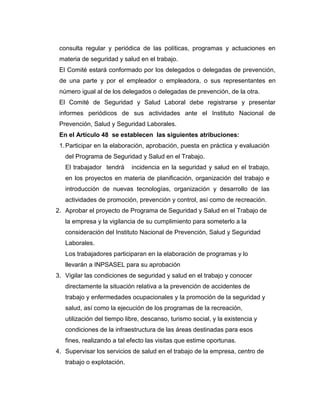 consulta regular y periódica de las políticas, programas y actuaciones en
 materia de seguridad y salud en el trabajo.
 El Comité estará conformado por los delegados o delegadas de prevención,
 de una parte y por el empleador o empleadora, o sus representantes en
 número igual al de los delegados o delegadas de prevención, de la otra.
 El Comité de Seguridad y Salud Laboral debe registrarse y presentar
 informes periódicos de sus actividades ante el Instituto Nacional de
 Prevención, Salud y Seguridad Laborales.
 En el Artículo 48 se establecen las siguientes atribuciones:
 1. Participar en la elaboración, aprobación, puesta en práctica y evaluación
   del Programa de Seguridad y Salud en el Trabajo.
   El trabajador tendrá     incidencia en la seguridad y salud en el trabajo,
   en los proyectos en materia de planificación, organización del trabajo e
   introducción de nuevas tecnologías, organización y desarrollo de las
   actividades de promoción, prevención y control, así como de recreación.
2. Aprobar el proyecto de Programa de Seguridad y Salud en el Trabajo de
   la empresa y la vigilancia de su cumplimiento para someterlo a la
   consideración del Instituto Nacional de Prevención, Salud y Seguridad
   Laborales.
   Los trabajadores participaran en la elaboración de programas y lo
   llevarán a INPSASEL para su aprobación
3. Vigilar las condiciones de seguridad y salud en el trabajo y conocer
   directamente la situación relativa a la prevención de accidentes de
   trabajo y enfermedades ocupacionales y la promoción de la seguridad y
   salud, así como la ejecución de los programas de la recreación,
   utilización del tiempo libre, descanso, turismo social, y la existencia y
   condiciones de la infraestructura de las áreas destinadas para esos
   fines, realizando a tal efecto las visitas que estime oportunas.
4. Supervisar los servicios de salud en el trabajo de la empresa, centro de
   trabajo o explotación.
 