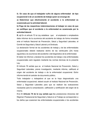 8.- En caso de que el trabajador sufra de alguna enfermedad de tipo
ocupacional ó de un accidente de trabajo quien se encarga de:
a) Determinar que efectivamente el accidente o la enfermedad es
ocasionada por la actividad laboral.
b) Pago de las respectivas indemnizaciones al trabajar en caso de que
se certifique que el accidente o la enfermedad es ocasionada por la
actividad laboral.
R. a) En el artículo 73 la Ley establece que:      el empleador o empleadora
debe informar de la ocurrencia del accidente de trabajo de forma inmediata
ante el Instituto Nacional de Prevención, Salud y Seguridad Laborales, el
Comité de Seguridad y Salud Laboral y el Sindicato.
La declaración formal de los accidentes de trabajo y de las enfermedades
ocupacionales deberá realizarse dentro de las veinticuatro (24) horas
siguientes a la ocurrencia del accidente o del diagnóstico de la enfermedad.
El deber de informar y declarar los accidentes de trabajo o las enfermedades
ocupacionales será regulado mediante las normas técnicas de la presente
Ley.
El Artículo 76 señala que es el Instituto Nacional de Prevención, Salud y
Seguridad Laborales, previa investigación, mediante informe, calificará el
origen del accidente de trabajo o de la enfermedad ocupacional. Dicho
informe tendrá el carácter de documento público.
Todo trabajador o trabajadora al que se la haya diagnosticado una
enfermedad ocupacional, deberá acudir al Instituto Nacional de Prevención,
Salud y Seguridad Laborales para que se realicen las evaluaciones
necesarias para la comprobación, calificación y certificación del origen de la
misma.
R.b) El Artículo 78 de la Ley señala que las prestaciones dinerarias del
Régimen Prestacional de Seguridad y Salud en el Trabajo se corresponden a
los daños que ocasionen las enfermedades ocupacionales o los accidentes
 
