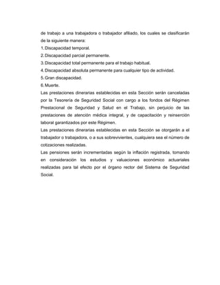 de trabajo a una trabajadora o trabajador afiliado, los cuales se clasificarán
de la siguiente manera:
1. Discapacidad temporal.
2. Discapacidad parcial permanente.
3. Discapacidad total permanente para el trabajo habitual.
4. Discapacidad absoluta permanente para cualquier tipo de actividad.
5. Gran discapacidad.
6. Muerte.
Las prestaciones dinerarias establecidas en esta Sección serán canceladas
por la Tesorería de Seguridad Social con cargo a los fondos del Régimen
Prestacional de Seguridad y Salud en el Trabajo, sin perjuicio de las
prestaciones de atención médica integral, y de capacitación y reinserción
laboral garantizados por este Régimen.
Las prestaciones dinerarias establecidas en esta Sección se otorgarán a el
trabajador o trabajadora, o a sus sobrevivientes, cualquiera sea el número de
cotizaciones realizadas.
Las pensiones serán incrementadas según la inflación registrada, tomando
en consideración los estudios y valuaciones económico actuariales
realizadas para tal efecto por el órgano rector del Sistema de Seguridad
Social.
 