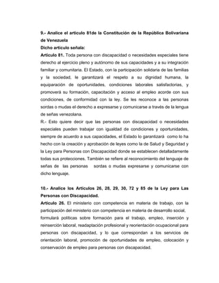 9.- Analice el articulo 81de la Constitución de la República Bolivariana
de Venezuela
Dicho artículo señala:
Artículo 81. Toda persona con discapacidad o necesidades especiales tiene
derecho al ejercicio pleno y autónomo de sus capacidades y a su integración
familiar y comunitaria. El Estado, con la participación solidaria de las familias
y la sociedad, le garantizará el respeto a su dignidad humana, la
equiparación de oportunidades, condiciones laborales satisfactorias, y
promoverá su formación, capacitación y acceso al empleo acorde con sus
condiciones, de conformidad con la ley. Se les reconoce a las personas
sordas o mudas el derecho a expresarse y comunicarse a través de la lengua
de señas venezolana.
R.- Esto quiere decir que las personas con discapacidad o necesidades
especiales pueden trabajar con igualdad de condiciones y oportunidades,
siempre de acuerdo a sus capacidades, el Estado lo garantizará como lo ha
hecho con la creación y aprobación de leyes como la de Salud y Seguridad y
la Ley para Personas con Discapacidad donde se establecen detalladamente
todas sus protecciones. También se refiere al reconocimiento del lenguaje de
señas de las personas        sordas o mudas expresarse y comunicarse con
dicho lenguaje.


10.- Analice los Artículos 26, 28, 29, 30, 72 y 85 de la Ley para Las
Personas con Discapacidad.
Artículo 26. El ministerio con competencia en materia de trabajo, con la
participación del ministerio con competencia en materia de desarrollo social,
formulará políticas sobre formación para el trabajo, empleo, inserción y
reinserción laboral, readaptación profesional y reorientación ocupacional para
personas con discapacidad, y lo que correspondan a los servicios de
orientación laboral, promoción de oportunidades de empleo, colocación y
conservación de empleo para personas con discapacidad.
 