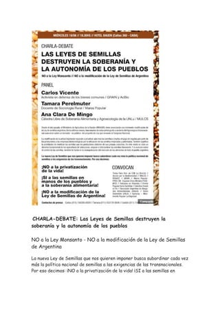 CHARLA-DEBATE: Las Leyes de Semillas destruyen la
soberanía y la autonomía de los pueblos
NO a la Ley Monsanto - NO a la modificación de la Ley de Semillas
de Argentina
La nueva Ley de Semillas que nos quieren imponer busca subordinar cada vez
más la política nacional de semillas a las exigencias de las transnacionales.
Por eso decimos: ¡NO a la privatización de la vida! ¡SI a las semillas en
 