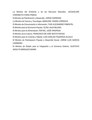 La Ministra del Ambiente y de los Recursos Naturales, JACQUELINE
COROMOTO FARÍA PINEDA
El Ministro de Planificación y Desarrollo, JORGE GIORDANI
La Ministra de Ciencia y Tecnología, MARLENE YADIRA CÓRDOVA
El Ministro de Comunicación e Información, YURI ALEXANDRE PIMENTEL
El Ministro para la Economía Popular, ELÍAS JAUA MILANO
El Ministro para la Alimentación, RAFAEL JOSÉ OROPEZA
El Ministro de la Cultura, FRANCISCO DE ASÍS SESTO NOVAS
El Ministro para la Vivienda y Hábitat, LUIS CARLOS FIGUEROA ALCALÁ
El Ministro de Participación Popular y Desarrollo Social, JORGE LUIS GARCÍA
CARNEIRO
El Ministro de Estado para la Integración y el Comercio Exterior, GUSTAVO
ADOLFO MÁRQUEZ MARÍN.
 