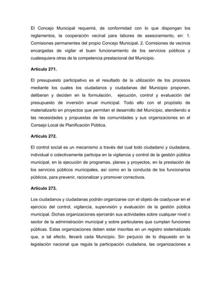 El Concejo Municipal requerirá, de conformidad con lo que dispongan los
reglamentos, la cooperación vecinal para labores de asesoramiento, en: 1.
Comisiones permanentes del propio Concejo Municipal. 2. Comisiones de vecinos
encargadas de vigilar el buen funcionamiento de los servicios públicos y
cualesquiera otras de la competencia prestacional del Municipio.

Artículo 271.

El presupuesto participativo es el resultado de la utilización de los procesos
mediante los cuales los ciudadanos y ciudadanas del Municipio proponen,
deliberan y deciden en la formulación,        ejecución, control y evaluación del
presupuesto de inversión anual municipal. Todo ello con el propósito de
materializarlo en proyectos que permitan el desarrollo del Municipio, atendiendo a
las necesidades y propuestas de las comunidades y sus organizaciones en el
Consejo Local de Planificación Pública.

Artículo 272.

El control social es un mecanismo a través del cual todo ciudadano y ciudadana,
individual o colectivamente participa en la vigilancia y control de la gestión pública
municipal, en la ejecución de programas, planes y proyectos, en la prestación de
los servicios públicos municipales, así como en la conducta de los funcionarios
públicos, para prevenir, racionalizar y promover correctivos.

Artículo 273.

Los ciudadanos y ciudadanas podrán organizarse con el objeto de coadyuvar en el
ejercicio del control, vigilancia, supervisión y evaluación de la gestión pública
municipal. Dichas organizaciones ejercerán sus actividades sobre cualquier nivel o
sector de la administración municipal y sobre particulares que cumplan funciones
públicas. Estas organizaciones deben estar inscritas en un registro sistematizado
que, a tal efecto, llevará cada Municipio. Sin perjuicio de lo dispuesto en la
legislación nacional que regula la participación ciudadana, las organizaciones a
 
