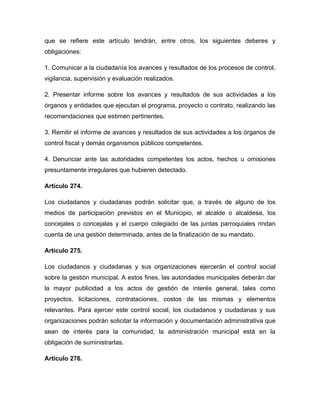 que se refiere este artículo tendrán, entre otros, los siguientes deberes y
obligaciones:

1. Comunicar a la ciudadanía los avances y resultados de los procesos de control,
vigilancia, supervisión y evaluación realizados.

2. Presentar informe sobre los avances y resultados de sus actividades a los
órganos y entidades que ejecutan el programa, proyecto o contrato, realizando las
recomendaciones que estimen pertinentes.

3. Remitir el informe de avances y resultados de sus actividades a los órganos de
control fiscal y demás organismos públicos competentes.

4. Denunciar ante las autoridades competentes los actos, hechos u omisiones
presuntamente irregulares que hubieren detectado.

Artículo 274.

Los ciudadanos y ciudadanas podrán solicitar que, a través de alguno de los
medios de participación previstos en el Municipio, el alcalde o alcaldesa, los
concejales o concejalas y el cuerpo colegiado de las juntas parroquiales rindan
cuenta de una gestión determinada, antes de la finalización de su mandato.

Artículo 275.

Los ciudadanos y ciudadanas y sus organizaciones ejercerán el control social
sobre la gestión municipal. A estos fines, las autoridades municipales deberán dar
la mayor publicidad a los actos de gestión de interés general, tales como
proyectos, licitaciones, contrataciones, costos de las mismas y elementos
relevantes. Para ejercer este control social, los ciudadanos y ciudadanas y sus
organizaciones podrán solicitar la información y documentación administrativa que
sean de interés para la comunidad; la administración municipal está en la
obligación de suministrarlas.

Artículo 276.
 