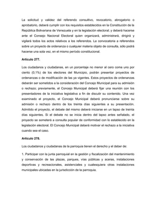 La solicitud y validez del referendo consultivo, revocatorio, abrogatorio o
aprobatorio, deberá cumplir con los requisitos establecidos en la Constitución de la
República Bolivariana de Venezuela y en la legislación electoral; y deberá hacerse
ante el Consejo Nacional Electoral quien organizará, administrará, dirigirá y
vigilará todos los actos relativos a los referendos. La convocatoria a referendos
sobre un proyecto de ordenanza o cualquier materia objeto de consulta, sólo podrá
hacerse una sola vez, en el mismo período constitucional.

Artículo 277.

Los ciudadanos y ciudadanas, en un porcentaje no menor al cero coma uno por
ciento (0,1%) de los electores del Municipio, podrán presentar proyectos de
ordenanzas o de modificación de las ya vigentes. Estos proyectos de ordenanzas
deberán ser sometidos a la consideración del Concejo Municipal para su admisión
o rechazo; previamente, el Concejo Municipal deberá fijar una reunión con los
presentadores de la iniciativa legislativa a fin de discutir su contenido. Una vez
examinado el proyecto, el Concejo Municipal deberá pronunciarse sobre su
admisión o rechazo dentro de los treinta días siguientes a su presentación.
Admitido el proyecto, el debate del mismo deberá iniciarse en un lapso de treinta
días siguientes. Si el debate no se inicia dentro del lapso antes señalado, el
proyecto se someterá a consulta popular de conformidad con lo establecido en la
legislación electoral. El Concejo Municipal deberá motivar el rechazo a la iniciativa
cuando sea el caso.

Artículo 278.

Los ciudadanos y ciudadanas de la parroquia tienen el derecho y el deber de:

1. Participar con la junta parroquial en la gestión y fiscalización del mantenimiento
y conservación de las plazas, parques, vías públicas y aceras, instalaciones
deportivas y recreacionales, asistenciales y cualesquiera otras instalaciones
municipales ubicadas en la jurisdicción de la parroquia.
 