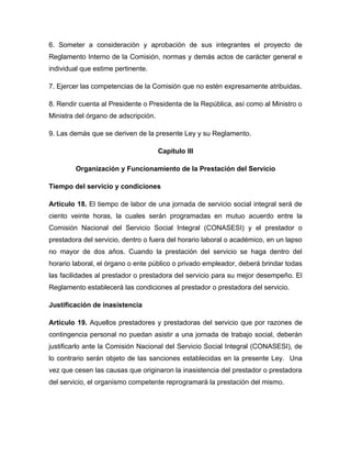 6. Someter a consideración y aprobación de sus integrantes el proyecto de
Reglamento Interno de la Comisión, normas y demás actos de carácter general e
individual que estime pertinente.

7. Ejercer las competencias de la Comisión que no estén expresamente atribuidas.

8. Rendir cuenta al Presidente o Presidenta de la República, así como al Ministro o
Ministra del órgano de adscripción.

9. Las demás que se deriven de la presente Ley y su Reglamento.

                                      Capítulo III

        Organización y Funcionamiento de la Prestación del Servicio

Tiempo del servicio y condiciones

Artículo 18. El tiempo de labor de una jornada de servicio social integral será de
ciento veinte horas, la cuales serán programadas en mutuo acuerdo entre la
Comisión Nacional del Servicio Social Integral (CONASESI) y el prestador o
prestadora del servicio, dentro o fuera del horario laboral o académico, en un lapso
no mayor de dos años. Cuando la prestación del servicio se haga dentro del
horario laboral, el órgano o ente público o privado empleador, deberá brindar todas
las facilidades al prestador o prestadora del servicio para su mejor desempeño. El
Reglamento establecerá las condiciones al prestador o prestadora del servicio.

Justificación de inasistencia

Artículo 19. Aquellos prestadores y prestadoras del servicio que por razones de
contingencia personal no puedan asistir a una jornada de trabajo social, deberán
justificarlo ante la Comisión Nacional del Servicio Social Integral (CONASESI), de
lo contrario serán objeto de las sanciones establecidas en la presente Ley. Una
vez que cesen las causas que originaron la inasistencia del prestador o prestadora
del servicio, el organismo competente reprogramará la prestación del mismo.
 