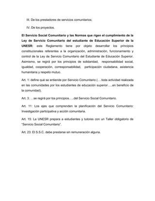 III. De los prestadores de servicios comunitarios;

   IV. De los proyectos.

El Servicio Social Comunitario y las Normas que rigen el cumplimiento de la
Ley de Servicio Comunitario del estudiante de Educación Superior de la
UNESR:     este   Reglamento     tiene   por   objeto   desarrollar   los   principios
constitucionales referentes a la organización, administración, funcionamiento y
control de la Ley de Servicio Comunitario del Estudiante de Educación Superior.
Asimismo, se regirá por los principios de solidaridad,       responsabilidad social,
igualdad, cooperación, corresponsabilidad,      participación ciudadana, asistencia
humanitaria y respeto mutuo.

Art. 1: define qué se entiende por Servicio Comunitario (….toda actividad realizada
en las comunidades por los estudiantes de educación superior…..en beneficio de
la comunidad).

Art. 3: …se regirá por los principios…..del Servicio Social Comunitario.

Art. 11: Los ejes que comprenden la planificación del Servicio Comunitario:
Investigación participativa y acción comunitaria.

Art. 15: La UNESR prepara a estudiantes y tutores con un Taller obligatorio de
“Servicio Social Comunitario”.

Art. 23: El S.S.C. debe prestarse sin remuneración alguna.
 