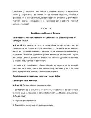 Ciudadanos y Ciudadanas para realizar la contraloría social y la fiscalización,
control y    supervisión    del manejo de los recursos asignados, recibidos o
generados por el consejo comunal, así como sobre los programas y proyectos de
inversión    pública    presupuestados y     ejecutados por el gobierno   nacional,
regional o municipal.

                                   CAPITULO III

                         Constitución del Consejo Comunal

De la elección, duración y carácter del ejercicio de las y los integrantes del
Consejo Comunal

Artículo 12. Los voceros y voceras de los comités de trabajo, así como las y los
integrantes de los órganos económico-financiero y de control, serán electos y
electas en    votaciones directas y   secretas por la Asamblea de ciudadanos y
ciudadanas. Quienes se postulen no podrán ser electos en más de un órgano
del Consejo Comunal, durarán dos años en sus funciones y podrán ser reelectos.
El carácter de su ejercicio es ad honorem.

Los pueblos y comunidades indígenas elegirán los órganos de los consejos
comunales, de acuerdo con sus usos, costumbres y tradiciones, y por lo dispuesto
en la Ley Orgánica de Pueblos y Comunidades Indígenas.

Requisitos para la elección de voceros y voceras de los

Comités por áreas de trabajo

Artículo 13. Para ser electo o electa se requiere:

1. Ser habitante de la comunidad, con al menos, seis (6) meses de residencia en
la misma, salvo en los casos de comunidades recién constituidas o circunstancias
de fuerza mayor;

2. Mayor de quince (15) años;

3. Disposición y tiempo para el trabajo comunitario;
 