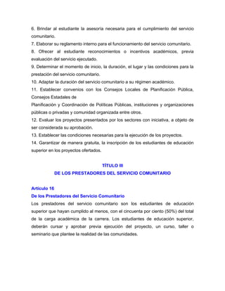 6. Brindar al estudiante la asesoría necesaria para el cumplimiento del servicio
comunitario.
7. Elaborar su reglamento interno para el funcionamiento del servicio comunitario.
8. Ofrecer al estudiante reconocimientos o incentivos académicos, previa
evaluación del servicio ejecutado.
9. Determinar el momento de inicio, la duración, el lugar y las condiciones para la
prestación del servicio comunitario.
10. Adaptar la duración del servicio comunitario a su régimen académico.
11. Establecer convenios con los Consejos Locales de Planificación Pública,
Consejos Estadales de
Planificación y Coordinación de Políticas Públicas, instituciones y organizaciones
públicas o privadas y comunidad organizada entre otros.
12. Evaluar los proyectos presentados por los sectores con iniciativa, a objeto de
ser considerada su aprobación.
13. Establecer las condiciones necesarias para la ejecución de los proyectos.
14. Garantizar de manera gratuita, la inscripción de los estudiantes de educación
superior en los proyectos ofertados.


                                       TÍTULO III
              DE LOS PRESTADORES DEL SERVICIO COMUNITARIO


Artículo 16
De los Prestadores del Servicio Comunitario
Los prestadores del servicio comunitario son los estudiantes de educación
superior que hayan cumplido al menos, con el cincuenta por ciento (50%) del total
de la carga académica de la carrera. Los estudiantes de educación superior,
deberán cursar y aprobar previa ejecución del proyecto, un curso, taller o
seminario que plantee la realidad de las comunidades.
 