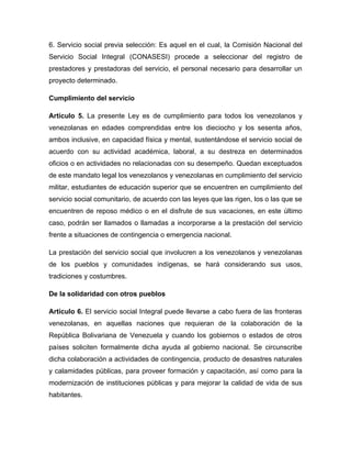 6. Servicio social previa selección: Es aquel en el cual, la Comisión Nacional del
Servicio Social Integral (CONASESI) procede a seleccionar del registro de
prestadores y prestadoras del servicio, el personal necesario para desarrollar un
proyecto determinado.

Cumplimiento del servicio

Artículo 5. La presente Ley es de cumplimiento para todos los venezolanos y
venezolanas en edades comprendidas entre los dieciocho y los sesenta años,
ambos inclusive, en capacidad física y mental, sustentándose el servicio social de
acuerdo con su actividad académica, laboral, a su destreza en determinados
oficios o en actividades no relacionadas con su desempeño. Quedan exceptuados
de este mandato legal los venezolanos y venezolanas en cumplimiento del servicio
militar, estudiantes de educación superior que se encuentren en cumplimiento del
servicio social comunitario, de acuerdo con las leyes que las rigen, los o las que se
encuentren de reposo médico o en el disfrute de sus vacaciones, en este último
caso, podrán ser llamados o llamadas a incorporarse a la prestación del servicio
frente a situaciones de contingencia o emergencia nacional.

La prestación del servicio social que involucren a los venezolanos y venezolanas
de los pueblos y comunidades indígenas, se hará considerando sus usos,
tradiciones y costumbres.

De la solidaridad con otros pueblos

Artículo 6. El servicio social Integral puede llevarse a cabo fuera de las fronteras
venezolanas, en aquellas naciones que requieran de la colaboración de la
República Bolivariana de Venezuela y cuando los gobiernos o estados de otros
países soliciten formalmente dicha ayuda al gobierno nacional. Se circunscribe
dicha colaboración a actividades de contingencia, producto de desastres naturales
y calamidades públicas, para proveer formación y capacitación, así como para la
modernización de instituciones públicas y para mejorar la calidad de vida de sus
habitantes.
 