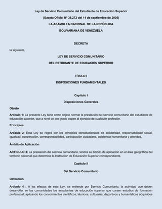 Ley de Servicio Comunitario del Estudiante de Educación Superior<br />(Gaceta Oficial Nº 38.272 del 14 de septiembre de 2005)<br />LA ASAMBLEA NACIONAL DE LA REPÚBLICA<br />BOLIVARIANA DE VENEZUELA<br />  <br />DECRETA<br />la siguiente,<br />LEY DE SERVICIO COMUNITARIO<br />DEL ESTUDIANTE DE EDUCACIÓN SUPERIOR<br />TÍTULO I<br />DISPOSICIONES FUNDAMENTALES<br />Capítulo I<br />Disposiciones Generales<br />Objeto <br />Artículo 1: La presente Ley tiene como objeto normar la prestación del servicio comunitario del estudiante de educación superior, que a nivel de pre grado aspire al ejercicio de cualquier profesión.<br />Principios<br />  <br />Artículo 2: Esta Ley se regirá por los principios constitucionales de solidaridad, responsabilidad social, igualdad, cooperación, corresponsabilidad, participación ciudadana, asistencia humanitaria y alteridad.<br />  <br />Ámbito de Aplicación<br />ARTÍCULO 3: La prestación del servicio comunitario, tendrá su ámbito de aplicación en el área geográfica del territorio nacional que determine la Institución de Educación Superior correspondiente.<br />Capítulo II<br />Del Servicio Comunitario<br />  <br />Definición<br />Artículo 4 : A los efectos de esta Ley, se entiende por Servicio Comunitario, la actividad que deben desarrollar en las comunidades los estudiantes de educación superior que cursen estudios de formación profesional, aplicando los conocimientos científicos, técnicos, culturales, deportivos y humanísticos adquiridos durante su formación académica, en beneficio de la comunidad, para cooperar con su participación al cumplimiento de los fines del bienestar social, de acuerdo con lo establecido en la Constitución de la República Bolivariana de Venezuela y en esta Ley.<br />  <br />Artículo 5:   Comunidad a los efectos de esta Ley, la comunidad es el ámbito social de alcance nacional, estadal o municipal, donde se proyecta la actuación de las instituciones de educación superior para la prestación del servicio comunitario.<br />Requisito para la Obtención del Título<br />  <br />Artículo 6: El servicio comunitario es un requisito para la obtención del título de educación superior, no creará derechos u obligaciones de carácter laboral y debe prestarse sin remuneración alguna.<br />  <br />Fines del Servicio Comunitario<br />Artículo 7: El servicio comunitario tiene como fines:<br />1. Fomentar en el estudiante, la solidaridad y el compromiso con la comunidad como norma ética y ciudadana.<br />2. Hacer un acto de reciprocidad con la sociedad.<br />3. Enriquecer la actividad de educación superior, a través del aprendizaje servicio, con la aplicación de los conocimientos adquiridos durante la formación académica, artística, cultural y deportiva.<br />4. Integrar las instituciones de educación superior con la comunidad, para contribuir al desarrollo de la sociedad venezolana.<br />5. Formar, a través del aprendizaje servicio, el capital social en el país.<br />Duración del Servicio Comunitario<br />  <br />Artículo 8: El servicio comunitario tendrá una duración mínima de ciento veinte horas académicas, las cuales se deben cumplir en un lapso no menor de tres meses. Las instituciones de educación superior adaptarán la duración del servicio comunitario a su régimen académico.<br />  <br />Condiciones<br />Artículo 9: No se permitirá realizar actividades de proselitismo, político partidistas, durante la prestación del servicio comunitario.<br />  <br />De los Recursos<br />Artículo 10: Las instituciones de educación superior, incluirán los recursos necesarios para la realización del servicio comunitario en el plan operativo anual, sin menoscabo de los que puedan obtenerse, a través de los convenios.<br />TÍTULO II<br />DE LAS INSTITUCIONES DE EDUCACIÓN SUPERIOR<br />De las Instituciones de Educación Superior<br />Artículo 11: A los fines de esta Ley, son instituciones de educación superior aquéllas establecidas por la Ley Orgánica de <br />Educación.<br />  <br />De la Capacitación<br />Artículo 12. El Ministerio de Educación Superior y las instituciones de educación superior en coordinación, deben programar seminarios, cursos o talleres sobre la realidad comunitaria, a fin de capacitar al personal académico y estudiantil para la ejecución del servicio comunitario, a fin de preparar a los coordinadores, asesores y estudiantes en sus responsabilidades, metas y propósitos para la realización del servicio comunitario.  <br />De la Función<br />Artículo 13: Las instituciones de educación superior facilitarán las condiciones necesarias para el cumplimiento del servicio comunitario, ofertando al estudiante los proyectos para su participación.<br />  <br />Convenios<br />Artículo 14: A los efectos de esta Ley, los convenios serán las alianzas realizadas entre el Ministerio de Educación Superior, las instituciones de educación superior, las instituciones y organizaciones del sector público, privado, las comunidades organizadas y las asociaciones gremiales entre otros, para la ejecución el servicio comunitario.<br /> <br /> Atribuciones<br />Artículo 15: Las instituciones de educación superior tendrán como atribuciones:<br />1. Garantizar que los proyectos aprobados por la institución, estén orientados a satisfacer las necesidades de la comunidad.<br />2. Ofertar a los estudiantes de educación superior los proyectos existentes, según su perfil académico.<br />3. Celebrar convenios para la prestación del servicio comunitario, con el sector público, privado y las comunidades.<br />4. Expedir la constancia de culminación de prestación del servicio comunitario.<br />5. Elaborar los proyectos de acuerdo al perfil académico de cada disciplina y a las necesidades de las comunidades.<br />6. Brindar al estudiante la asesoría necesaria para el cumplimiento del servicio comunitario.<br />7. Elaborar su reglamento interno para el funcionamiento del servicio comunitario.<br />8. Ofrecer al estudiante reconocimientos o incentivos académicos, previa evaluación del servicio ejecutado.<br />9. Determinar el momento de inicio, la duración, el lugar y las condiciones para la prestación del servicio comunitario.<br />10. Adaptar la duración del servicio comunitario a su régimen académico.<br />11. Establecer convenios con los Consejos Locales de Planificación Pública, Consejos Estadales de Planificación y Coordinación de Políticas Públicas, instituciones y organizaciones públicas o privadas y comunidad organizada entre otros.<br />12. Evaluar los proyectos presentados por los sectores con iniciativa, a objeto de ser considerada su aprobación.<br />13. Establecer las condiciones necesarias para la ejecución de los proyectos.<br />14. Garantizar de manera gratuita, la inscripción de los estudiantes de educación superior en los proyectos ofertados.<br />TÍTULO III<br />DE LOS PRESTADORES DEL SERVICIO COMUNITARIO<br />  <br />De los Prestadores del Servicio Comunitario<br />Artículo 16: Los prestadores del servicio comunitario son los estudiantes de educación superior que hayan cumplido al menos, con el cincuenta por ciento (50%) del total de la carga académica de la carrera.<br />Los estudiantes de educación superior, deberán cursar y aprobar previa ejecución del proyecto, un curso, taller o seminario que plantee la realidad de las comunidades.<br />  <br />De los Derechos de los Prestadores<br />Artículo 17: Son derechos de los prestadores del servicio comunitario:<br />1. Obtener información oportuna de los proyectos ofertados por las instituciones de educación superior, para el servicio comunitario.<br />2. Obtener información sobre los requisitos y procedimientos para inscribirse en los proyectos ofertados por la institución de educación superior.<br />3. Recibir la asesoría adecuada y oportuna para desempeñar el servicio comunitario.<br />4. Recibir un trato digno y ético durante el cumplimiento del servicio comunitario.<br />5. Realizar actividades comunitarias de acuerdo con el perfil académico de la carrera.<br />6. Recibir de la institución de educación superior la constancia de culminación del servicio comunitario.<br />7. Recibir de la institución de educación superior, reconocimientos ó incentivos académicos, los cuales deben ser establecidos en el reglamento interno elaborado por cada institución.<br />8. Inscribirse de manera gratuita, para participar en los proyectos de servicio comunitario.<br />9. Participar en la elaboración de los proyectos presentados como iniciativa de la institución de educación superior.<br />De las Obligaciones del Prestador del Servicio Comunitario<br />  <br />Artículo 18: Son obligaciones de los prestadores del servicio comunitario:<br />1. Realizar el servicio, comunitario como requisito para la obtención del título de educación superior. Dicha labor no sustituirá las prácticas profesionales incluidas en los planes de estudio de las carreras de educación superior.<br />2. Acatar las disposiciones que se establezcan en los convenios realizados por las instituciones de educación superior.<br />3. Actuar con respeto, honestidad y responsabilidad durante el servicio comunitario.<br />4. Acatar las directrices y orientaciones impartidas por la coordinación y el asesor del proyecto para el cumplimiento del servicio comunitario.<br />5. Cumplir con el servicio comunitario según lo establecido en esta Ley y sus reglamentos.<br />6. Cursar y aprobar previa ejecución del servicio comunitario, un curso, taller o seminario sobre la realidad de las comunidades.<br />De las Infracciones<br />Artículo 19: A los efectos de está Ley, serán considerados infractores las instituciones de educación superior, el personal académico y los prestadores del servicio comunitario, que incumplan con las obligaciones en las cuales se desarrolla el servicio comunitario establecidas en esta Ley y sus reglamentos.<br /> <br />De las Sanciones<br />Artículo 20: El personal académico y los estudiantes de educación superior que incumplan esta Ley, estarán sometidos a la observancia de todas las normas vigentes, relativas al cumplimiento de sus obligaciones en las cuales se desarrolla el servicio comunitario y a la disciplina del instituto de educación superior correspondiente. Las instituciones de educación superior serán sancionadas de acuerdo con las leyes que regulan la materia.  <br />TÍTULO IV<br />DE LOS PROYECTOS<br />De los Proyectos<br />Artículo 21: Los proyectos deberán ser elaborados respondiendo a las necesidades de las comunidades, ofreciendo soluciones de manera metodológica, tomando en consideración los planes de desarrollo municipal, estadal y nacional.<br />  <br />Iniciativa de Proyectos<br />Artículo 22: La presentación de los proyectos ante las instituciones de educación superior podrá ser iniciativa de:<br />1. El Ministerio de Educación Superior.<br />2. Las instituciones de educación superior.<br />3. Los estudiantes de educación superior.<br />4. Las asociaciones gremiales.<br />5. Las instituciones públicas.<br />6. Las instituciones privadas.<br />7. Las comunidades organizadas.<br />  <br />De los Requisitos para la Presentación y Aprobación de los Proyectos<br />Artículo 23: Los proyectos deberán ser presentados por escrito, y el planteamiento del problema deberá incluir la necesidad detectada en la comunidad, la justificación, los objetivos generales y el enfoque metodológico, sin menoscabo de los requisitos adicionales que pueda solicitar la institución de educación superior en su reglamento.<br />  <br />Todo proyecto de servicio comunitario requiere ser aprobado por la institución de educación superior correspondiente.<br />Disposiciones Transitorias<br />  <br />Primera. A partir de la entrada en vigencia de esta Ley, las instituciones de educación superior evaluarán los proyectos de acción social o comunitaria que estén desarrollando los estudiantes de educación superior, los cuales por sus características puedan convalidarse al servicio comunitario previsto en esta Ley.<br />  <br />Segundo. Los estudiantes de educación superior que para el momento de entrada en vigencia de esta Ley, se encuentren cursando los dos últimos años de la carrera o su equivalente en semestres y que durante su carrera no hayan realizado servicio social o comunitario alguno, podrán estar exentos de realizar el servicio comunitario.<br />  <br />Tercera. Las instituciones de educación superior tendrán un lapso de un año a partir de la publicación de la presente Ley en la Gaceta Oficial de la República Bolivariana de Venezuela, para elaborar el reglamento interno e incorporar el servicio comunitario a sus procedimientos académicos.<br />Disposición Final<br />Única. Esta Ley entrará en vigencia a partir de su publicación en la Gaceta Oficial de la República Bolivariana de Venezuela.<br />Dada, firmada y sellada en el Palacio Federal Legislativo, sede de la Asamblea Nacional, en Caracas a los treinta días del mes de agosto de dos mil cinco. Año 195° de la Independencia y 146° de la Federación.<br />  <br />NICOLÁS MADURO MOROS<br />Presidente de la Asamblea Nacional<br />RICARDO GUTIÉRREZ<br />Primer Vicepresidente<br />PEDRO CARREÑO<br />Segundo Vicepresidente<br />IVÁN ZERPA GUERRERO<br />Secretario<br />JOSÉ GREGORIO VIANA<br />Subsecretario<br />Palacio de Miraflores, en Caracas, a los catorce días del mes de septiembre de dos mil cinco. Años 195° de la Independencia y 146° de la Federación.<br />  <br />Ejecútese<br />(L.S.)<br />  <br />HUGO CHÁVEZ FRÍAS<br />  <br />/mp.<br />
