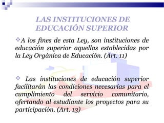 LAS INSTITUCIONES DE
EDUCACIÓN SUPERIOR
A los fines de esta Ley, son instituciones de
educación superior aquellas establecidas por
la Ley Orgánica de Educación. (Art. 11)
 Las instituciones de educación superior
facilitarán las condiciones necesarias para el
cumplimiento del servicio comunitario,
ofertando al estudiante los proyectos para su
participación. (Art. 13)
 