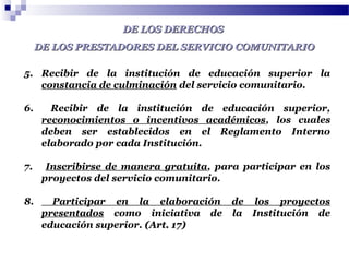 DE LOS DERECHOSDE LOS DERECHOS
DE LOS PRESTADORES DEL SERVICIO COMUNITARIODE LOS PRESTADORES DEL SERVICIO COMUNITARIO
5. Recibir de la institución de educación superior la
constancia de culminación del servicio comunitario.
6. Recibir de la institución de educación superior,
reconocimientos o incentivos académicos, los cuales
deben ser establecidos en el Reglamento Interno
elaborado por cada Institución.
7. Inscribirse de manera gratuita, para participar en los
proyectos del servicio comunitario.
8. Participar en la elaboración de los proyectos
presentados como iniciativa de la Institución de
educación superior. (Art. 17)(Art. 17)
 