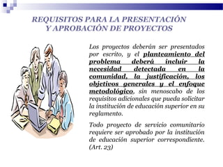 REQUISITOS PARA LA PRESENTACIÓN
Y APROBACIÓN DE PROYECTOS
Los proyectos deberán ser presentados
por escrito, y el planteamiento del
problema deberá incluir la
necesidad detectada en la
comunidad, la justificación, los
objetivos generales y el enfoque
metodológico, sin menoscabo de los
requisitos adicionales que pueda solicitar
la institución de educación superior en su
reglamento.
Todo proyecto de servicio comunitario
requiere ser aprobado por la institución
de educación superior correspondiente.
(Art. 23)
 