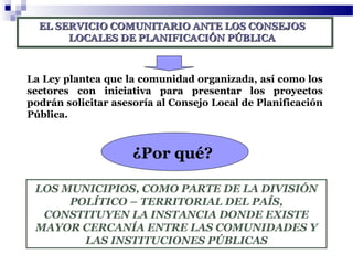 EL SERVICIO COMUNITARIO ANTE LOS CONSEJOSEL SERVICIO COMUNITARIO ANTE LOS CONSEJOS
LOCALES DE PLANIFICACIÓN PÚBLICALOCALES DE PLANIFICACIÓN PÚBLICA
La Ley plantea que la comunidad organizada, así como los
sectores con iniciativa para presentar los proyectos
podrán solicitar asesoría al Consejo Local de Planificación
Pública.
¿Por qué?
LOS MUNICIPIOS, COMO PARTE DE LA DIVISIÓN
POLÍTICO – TERRITORIAL DEL PAÍS,
CONSTITUYEN LA INSTANCIA DONDE EXISTE
MAYOR CERCANÍA ENTRE LAS COMUNIDADES Y
LAS INSTITUCIONES PÚBLICAS
 