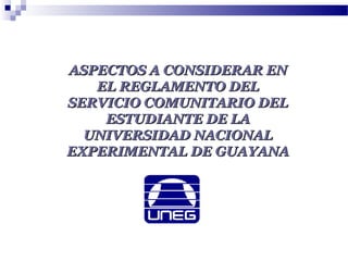 ASPECTOS A CONSIDERAR ENASPECTOS A CONSIDERAR EN
EL REGLAMENTO DELEL REGLAMENTO DEL
SERVICIO COMUNITARIO DELSERVICIO COMUNITARIO DEL
ESTUDIANTE DE LAESTUDIANTE DE LA
UNIVERSIDAD NACIONALUNIVERSIDAD NACIONAL
EXPERIMENTAL DE GUAYANAEXPERIMENTAL DE GUAYANA
 