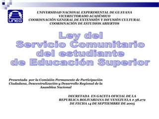 UNIVERSIDAD NACIONAL EXPERIMENTAL DE GUAYANA
VICERECTORADO ACADÉMICO
COORDINACIÓN GENERAL DE EXTENSIÓN Y DIFUSIÓN CULTURAL
COORDINACIÓN DE ESTUDIOS ABIERTOS
DECRETADA EN GACETA OFICIAL DE LA
REPUBLICA BOLIVARIANA DE VENEZUELA # 38.272
DE FECHA 14 DE SEPTIEMBRE DE 2005
Presentada por la Comisión Permanente de Participación
Ciudadana, Descentralización y Desarrollo Regional de la
Asamblea Nacional
 