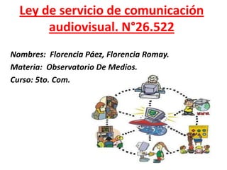 Ley de servicio de comunicación
audiovisual. N°26.522
Nombres: Florencia Páez, Florencia Romay.
Materia: Observatorio De Medios.
Curso: 5to. Com.
 