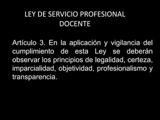 LEY DE SERVICIO PROFESIONAL
DOCENTE
Artículo 3. En la aplicación y vigilancia del
cumplimiento de esta Ley se deberán
observar los principios de legalidad, certeza,
imparcialidad, objetividad, profesionalismo y
transparencia.
 