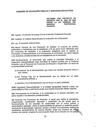 COMISIÓN DE EDUCACIÓN PÚBLICA YSERVICIOS EDUCATIVOS
DICTAMEN CON PROYECTO DE
DECRETO POR EL QUE SE QUE
EXPIDE LA LEY GENERAL DEL
SERVICIO PROFESIONAL
DOCENTE.
XIII. Ingreso: Al proceso de acceso formal al Servicio Profesional Docente,
XIV. Instituto: Al Instituto Nacional para la Evaluación de la Educación;
XV. Ley: Al presente prdenamiento;
XVÍ. Marco General de una Educación de Calidad: Al conjunto de perfiles,
parámetros e indicadores que seestablecen a fin de servir como referentes para
los concursos de oposición y la evaluación obligatoria para el Ingreso, la
Promoción, el Reconocimiento yla Permanencia en el Servicio, con pleno respeto
a los derechos constitucionales de los trabajadores de la educación;
XVII. Nombramiento: Al documento que expida la Autoridad Educativa o el
Organismo Descentralizado para formalizar la relación jurídica con el Personal
Docente ycon el Personal con Funciones de Dirección oSupervisión. En razón de
su temporalidad podrá ser:
a) Provisional: Es el Nombramiento que cubre una vacante temporal menor a
seis meses;
b) Por Tiempo Fijo: Es el Nombramiento que se otorga por un plazo
previamente definido, y
c) Definitivo: Es el Nombramiento que seda por un plazo indefinido.
XVIII. Organismo Descentralizado: Ala entidad paraestatal, federal o local, con
personalidad jurídica ypatrimonio propio que imparta Educación Media Superior;
XIX. Permanencia en el Servicio: A la continuidad en el sen/icio educativo, con
pleno respeto a los derechos constitucionales;
XX. Personal con Funciones de Dirección: A aquel que realiza la planeación,
programación, coordinación, ejecución y evaluación de las tareas para el
funcionamiento de las escuelas de conformidad con el marco jurídico y
administrativo aplicable, ytiene la responsabilidad de generar un ambiente escolar
conducente al aprendizaje; organizar, apoyar ymotivar a los docentes; realiz^as
actividades administrativas de manera efectiva; dirigir los procesos de meV^
continua del plantel; propiciar la comunicación fluida de la Escuela con los padü
10
 