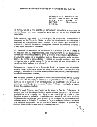 COíVilSÍÓN DE EDUCACIÓN PÚBLíCA YSERVICIOS EDUCATIVOS
DICTAMEN CON PROYECTO DE
DECRETO POR EL QUE SE QUE
EXPIDE LA LEY GENERAL DEL
SERVICIO PROFESIONAL
DOCENTE.
de familia, tutores u otros agentes de participación comunitaria y desarrollar las
demás tareas que sean necesarias para que se logren los aprendizajes
esperados.
Este personal comprende a coordinadores de actividades, subdirectores y
directores en la Educación Básica; a jefes de departamento, subdirectores y
directores en la Educación Media Superior, y para ambos tipos educativos a
quienes con distintas denominaciones ejercen funciones equivalentes conforme a
la estructura ocupacional autorizada;
XXI. Personal con Funciones de Supervisión: A la autoridad que, en el ámbito de
las escuelas bajo su responsabilidad, vigila el cumplimiento de las disposiciones
normativas y técnicas aplicables; apoya y asesora a las escuelas para facilitar y
promover la calidad de la educación; favorece ta comunicación entre escuelas,
padres de familia y comunidades, y realiza las demás funciones que sean
necesarias para la debida operación de las escuelas, el buen desempeño y el
cumplimiento de los fines de la educación.
Este personal comprende, en la Educación Básica, a supervisores, inspectores,
jefes de zona o de sector de inspección, jefes de enseñanza o cualquier otro cargo
análogo, y a quienes con distintas denominaciones ejercen funciones equivalentes
en la Educación Media Superior;
XXII. Personal Docente: Al profesional en la Educación Básica y Media Superior
que asume ante el Estado y la sociedad la responsabilidad del aprendizaje de los
alumnos en la Escuela y, en consecuencia, es responsable del proceso de
enseñanza aprendizaje, promotor, coordinador, facilitador, investigador y agente
directo del proceso educativo;
XXUI. Personal Docente con Funciones de Asesoría Técnica Pedagógica: Al
docente que en la Educación Básica y Media Superior cumple con los requisitos
establecidos en la presente Ley y tiene la responsabilidad de brindar a otros
docentes la asesoría señalada y constituirse en un agente de mejora de la calidad
de la educación para las escuelas a partir de las funciones de naturaleza técnico
pedagógica que la Autoridad Educativa o el Organismo Descentralizado le asigna.
Este personal comprende, en la Educación Media Superior, a quienes con
distintas denominaciones ejercen funciones equivalentes;
11
 