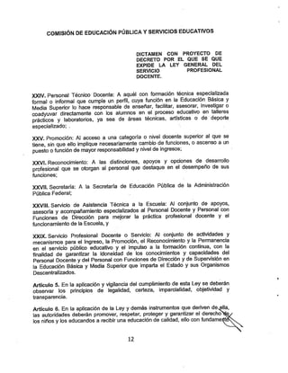 COMISIÓN DE EDUCACIÓN PÚBLICA YSERVICIOS EDUCATIVOS
DICTAMEN CON PROYECTO DE
DECRETO POR EL QUE SE QUE
EXPIDE LA LEY GENERAL DEL
SERVICIO PROFESIONAL
DOCENTE.
XXIV. Personal Técnico Docente: A aquél con formación técnica especializada
formal o informal que cumple un perfil, cuya función en la Educación Básica y
Media Superior lo hace responsable de enseñar, facilitar, asesorar, investigar o
coadyuvar directamente con los alumnos en el proceso educativo en talleres
prácticos y laboratorios, ya sea de áreas técnicas, artísticas o de deporte
especializado; .
XXV. Promoción: Al acceso a una categoría o nivel docente superior al que se
tiene, sin que ello implique necesariamente cambio de funciones, o ascenso a un
puesto ofunción demayor responsabilidad ynivel de ingresos;
XXVI. Reconocimiento: A las distinciones, apoyos y opciones de desarrollo
profesional que se otorgan al personal que destaque en el desempeño de sus
funciones;
XXVIÍ. Secretaría: A la Secretaría de Educación Pública de la Administración
Pública Federal;
XXVIII. Servicio de Asistencia Técnica a la Escuela: Al conjunto de apoyos,
asesoría y acompañamiento especializados al Personal Docente y Personal con
Funciones de Dirección para mejorar la práctica profesional docente y el
funcionamiento de la Escuela, y
XXIX. Servicio Profesional Docente o Servicio: Al conjunto de actividades y
mecanismos para el Ingreso, la Promoción, el Reconocimierito y la Permanencia
en el servicio público educativo y el impulso a la formación continua, con la
finalidad de garantizar la idoneidad de los conocimientos y capacidades del
Personal Docente y del Personal con Funciones de Dirección y de Supervisión en
la Educación Básica y Media Superior que imparta el Estado y sus Organismos
Descentralizados.
Artículo 5. En la aplicación y vigilancia del cumplimiento de esta Ley se deberán
observar los principios de legalidad, certeza, imparcialidad, objetividad y
transparencia.
Artículo 6. En la aplicación de la Ley ydemás instrumentos que deriven de^a,
las autoridades deberán promover, respetar, proteger ygarantizar el derecho^e/
los niños ylos educandos a recibir una educación de calidad, ello con fundametóh^^^
12
 