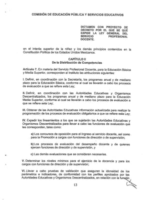 COMISIÓN DE EDUCACIÓN PÚBLICA YSERVICIOS EDUCATIVOS
DICTAMEN CON PROYECTO DE
DECRETO POR EL QUE SE QUE
EXPIDE LA LEY GENERAL DEL
SERVICIO PROFESIONAL
DOCENTE.
en el interés superior de la niñez y los demás principios contenidos en la
Constitución Política de los Estados Unidos Mexicanos.
CAPÍTULO II
De la Distribución de Competencias
Artículo 7. En materia del Servicio Profesional Docente, para la Educación Básica
y í/iedia Superior, corresponden al Instituto las atribuciones siguientes;
I. Definir, en coordinación con la Secretaría, los programas anual y de mediano
plazo para la Educación Básica, conforme al cual se llevarán a cabo los procesos
de evaluación a que se refiere esta Ley;
II. Definir, en coordinación con las Autoridades Educativas y Organismos
Descentralizados, los programas anual y de mediano plazo para la Educación
Media Superior, conforme al cual se llevarán a cabo los procesos de evaluación a
que se refiere esta Ley;
III. Obtener de las Autoridades Educativas información actualizada para realizar la
programación de los procesos de evaluación obligatorios a que se refiere esta Ley;
IV. Expedir los lineamientos a los que se sujetarán las Autoridades Educativas y
Organismos Descentralizados para llevar a cabo las funciones de evaluación que
les corresponden, tales como:
a) Los concursos de oposición para el Ingreso al servicio docente, así como
para la Promoción a cargos con funciones de dirección o de supervisión;
b) Los procesos de evaluación del desempeño docente y de quienes
ejercen funciones de dirección y de supen/isión, y
o) Las demás evaluaciones que se consideren necesarias.
V. Determinar los niveles mínimos para el ejercicio de la docencia y para los
cargos con funciones de dirección y de supervisión;
VI. Llevar a cabo pruebas de validación que aseguren la idoneidad de los
parámetros e indicadores, de conformidad con los perfiles aprobados por las
Autoridades Educativas y Organismos Descentralizados, en relación con la función
13
 