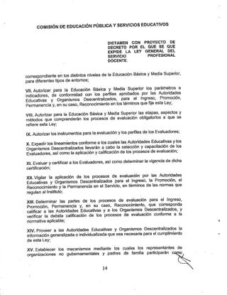 COMISIÓN DE EDUCACIÓN PÚBLICA YSERVICIOS EDUCATIVOS
DICTAMEN CON PROYECTO DE
DECRETO POR EL QUE SE QUE
EXPIDE LA LEY GENERAL DEL
SERVICIO PROFESIONAL
docente.
correspondiente en los distintos niveles de la Educación Básica yMedia Superior,
para diferentes tipos de entornos;
Vil. Autorizar para la Educación Básica y Media Superior los Parámetros e
Indicadores, de conformidad con los perfiles aprobados por las /^tondades
Educativas y Organismos Descentralizados, para el Ingreso, Promocion,
Permanencia y, en su caso, Reconocimiento en los términos que fije esta Ley,
VIH. Autorizar para la Educación Básica yMedia Superior las etapas, aspectos y
métodos que comprenderán los procesos de evaluación obligatorios a que se
refiere esta Ley;
IX. Autorizar los instrumentos para la evaluación ylos perfiles de los Evaluadores;
X. Expedir ios lineamientos conforme alos cuales las Autoridades Educativas ylos
Orqanismos Descentralizados llevarán a cabo la selección ycapacitación de los
Evaluadores, así como la aplicación ycalificación de los procesos de evaluación;
XI. Evaluar ycertificar alos Evaluadores, así como determinar la vigencia de dicha
certificación;
XIL Vigilar la aplicación de los procesos de evaluación por las Autoridades
Educativas y Organismos Descentralizados para el Ingreso, la Promoción, el
Reconocimiento y la Permanencia en el Servicio, en términos de las normas que
regulen al Instituto;
XIII Determinar las partes de los procesos de evaluación para el Ingreso,
Promoción, Permanencia y, en su caso, Reconocimiento, que corresponda
calificar a las Autoridades Educativas y a los Organismos Descentralizados, y
verificar la debida calificación de los procesos de evaluación conforme a la
normativa aplicable;
XIV Proveer a las Autoridades Educativas y Organismos Descentralizados la
información generalizada oindividualizada que sea necesaria para el cumplimiento
de esta Ley;
XV. Establecer los mecanismos mediante los cuales los representantes de
organizaciones no gubernamentales y padres de familia participarán co™
14
 