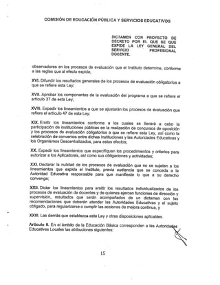 COMISÍÓN DE EDUCACIÓN PÚBLICA YSERVICIOS EDUCATIVOS
DICTAWIEW CON PROYECTO DE
DECRETO POR EL QUE SE QUE
EXPIDE LA LEY GENERAL DEL
SERVICIO PROFESIONAL
DOCENTE.
observadores en ios procesos de evaluación que el instituto determine, conforme
a las reglas que ai efecto expida;
XVÍ. Difundir los resultados generales delos procesos de evaluación obligatorios a
que se refiere esta Ley;
XVII. Aprobar los componentes de la evaluación del programa a que se refiere el
articulo 37 de esta Ley;
XVíll. Expedir los lineamientos a que se ajustarán los procesos de évaluación que
refiere el artículo 47 de esta Ley;
XIX. Emitir los lineamientos conforme a los cuales se llevará •a cabo la
participación de instituciones públicas en la realización de concursos de oposición
y los procesos de evaluación obligatorios a que se refiere esta Ley, así como la
celebración de convenios entre dichas instituciones ylas Autoridades Educativas y
los Organismos Descentralizados, para estos efectos;
XX. Expedir los lineamientos que especifiquen los procedimientos ycriterios para
autorizar a losAplicadores, así como sus obligaciones y actividades;
XXI. Declarar la nulidad de los procesos de evaluación que no se sujeten a los
lineamientos que expida el Instituto, previa audiencia que se conceda a la
Autoridad Educativa responsable para que manifieste lo que a su derecho
convenga;
XXII. Dictar ios lineamientos para emitir los resultados individualizados de los
procesos de evaluación de docentes ydequienes ejercen funciones de dirección y
supervisión, resultados que serán acompañados de un dictamen con las
recomendaciones que deberán atender las Autoridades Educativas y el sujeto
obligado, para regularizarse ocumplir las acciones demejora continua, y
XXIIÍ. Las demásqueestablezca esta Ley yotras disposiciones aplicables.
Artículo 8. En el ámbito de la Educación Básica corresponden a las Autoridaeies
Educativas Locales las atribuciones siguientes:
15
 