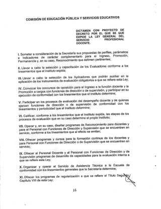 COMISIÓN DE EDUCACIÓN PÚBLICA YSERVICIOS EDUCATIVOS
DICTAWIEN CON PROYECTO DE
DECRETO POR EL QUE SE QUE
EXPIDE LA LEY GENERAL DEL
SERVICIO PROFESIONAL
DOCENTE.
I. Someteraconsideración de la Secretaría sus propuestas de perfiles. P^ánnetros
e indicadores de carácter complementario para el Ingreso, Pnamocion,
Permanencia y. en su caso, Reconocimiento que estimen pertnentes;
II. Llevar a cabo la selección ycapacitación de los Evaluadores conforme a los
lineamientos que el Instituto expida;
III Llevar a cabo la selección de los Aplicadores que podrán auxiliar en la
aplicación de los instrumentos de evaluación obligatorios aque se refiere esta Ley;
IV. Convocar los concursos de oposición para el Ingreso ala función docente yla
Promoción acargos con funciones de dirección ode supervisión, yparticipar en su
ejecución de conformidad con los lineamientos que el Instituto determine;
V Participar en los procesos de evaluación del desempeño docente yde quienes
ejerzan funciones de dirección o de supervisión de conformidad con los
lineamientos yperiodicidad que el Instituto determine;
VI Calificar, confomne alos lineamientos que el Instituto expida, Ipetapas de los
procesos de evaluación que en su caso determine el propio Instituto;
VII Operar y, en su caso, diseñar programas de Reconocimiento para docentes y
para el Personal con Funciones de Dirección ySupervisión que se encuentren en
servicio, conforme a los lineamientos que al efecto seemitan,
VIII Ofrecer programas y cursos para la fonnación continua de los docentes y
para Personal con Funciones de Dirección ode Supervisión que se encuentren en
servicio;
IX. Ofrecer al Personal Docente yal Personal con Funciones de Dirección yde
Supervisión programas de desarrollo de capacidades para la evaluación interna a
que se refiere esta Ley;
X. Organizar y operar el Servido de Asistencia Técnica a la Escuela de
conformidad con los lineamientos generales que la Secretaría determine;
XI. Ofrecer los programas de regularización a que se refiere el Título Segu
Capítulo VIH de esta Ley;
16
 