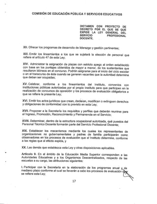 COMISIÓN DE EDUCACIÓN PÚBLÍCA YSERVICIOS EDUCATIVOS
DÍCTAMEN CON PROYECTO DE
DECRETO POR EL QUE SE QUE
EXPIDE LA LEY GENERAL DEL
SERVICIO PROFESIONAL
DOCENTE.
Xil. Ofrecer los programas de desarrollo de liderazgo ygestión pertinentes;
Xlíl. Emitir los lineamientos a los que se sujetará la elección de personal que
refiere el artículo 47 de esta Ley;
XfV. Administrar la asignación de plazas con estricto apego al orden establecido
con base en los puntajes obtenidos de mayor a menor, de los sustentantes que
resultaron idóneos en el concurso. Podrán asignarse para el inicio del ciclo escolar
o en el transcurso de éste cuando se generen vacantes que la autoridad determine
que deban ser ocupadas;
XV. Celebrar, conforme a los lineamientos del Instituto, convenios con
instituciones públicas autorizadas por el propio Instituto para que participen en la
realización de concursos de oposición y los procesos de evaluación obligatorios a
que se refiere la presente Ley;
XVI. Emitir los actosjurídicos que crean, declaran, modifican o extinguen derechos
y obligaciones de conformidad con lo previsto en esta Ley;
XVII. Proponer a la Secretaría los requisitos y perfiles que deberán reunirse para
el Ingreso, Promoción, Reconocimiento y Permanencia en el Servicio;
XVIII. Determinar, dentro de la estructura ocupacional autorizada, qué puestos del
Personal Técnico Docente formarán parte del Servicio Profesional Docente;
XIX. Establecer los mecanismos mediante los cuales los representantes de
organizaciones no gubernamentales y padres de familia participarán como
observadores en los procesos de evaluación que el Instituto determine, conforme
a las reglas que al efecto expida, y
XX. Las demás que establezca esta Ley y otras disposiciones aplicables.
Artículo 9. En el ámbito de la Educación Media Superior corresponden a las
Autoridades Educativas y a los Organismos Descentralizados, respecto de las
escuelas a su cargo, las atribuciones siguientes:
LParticipar con la Secretaría en la elaboración de los programas anual y de
mediano plazo conforme al cual se llevarán a cabo los procesos de evaluación qW
se refiere esta Ley;
 