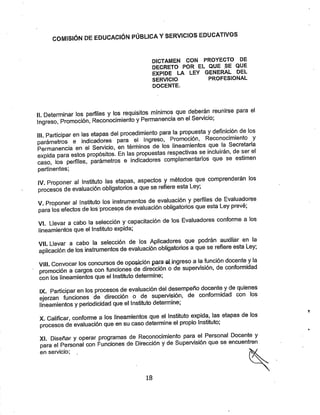 COMISIÓN DE EDUCACIÓN PÚBLICA YSERVICIOS EDUCATIVOS
DICTAMEN CON PROYECTO DE
DECRETO POR EL QUE SE QUE
EXPIDE LA LEY GENERAL DEL
SERVICIO PROFESIONAL
DOCENTE.
n Determinar los perfiles ylos requisitos mínimos que deberán reunirse para el
Ingreso, Promoción, Reconocimiento yPermanencia en el Servicio;
III. Participar en las etapas del procedimiento para la propuesta ydefinición de los
parámetros e indicadores para el Ingreso, Promocion, Recoriocimierrto y
Permanencia en el Servicio, en términos de los lineamientos que la Secretaria
expida para estos propósitos. En las propuestas respectivas se incluirán, de ser el
caso, los perfiles, parámetros e indicadores compleméntanos que se estimen
pertinentes;
IV. Proponer al instituto las etapas, aspectos ymétodos que comprenderán los
procesos de evaluación obligatorios aque se refiere esta Ley;
V. Proponer al Instituto los instmmentos de evaluación yperfiles de Evaluadores
para los efectos de los procesos de evaluación obligatorios que esta Ley preve,
VK Llevar a cabo la selección ycapacitación de los Evaluadores conforme a los
lineamientosque el Instituto expida;
vil. Llevar a cabo la selección de los Aplicadores que podrán auxiliar en la
aplicación de los instrumentos de evaluación obligatorios aque se refiere esta Ley,
VIII. Convocar los concursos de oposición para al.ingreso a la función docente yla
promoción acargos con funciones de dirección ode supervisión, de conformidad
con los lineamientos que el Instituto determine;
IX Participar en los procesos de evaluación del desempeño docente yde quieries
ejerzan funciones de dirección o de supervisión, de conformidad con los
lineamientos yperiodicidad que el Instituto determine;
X. Calificar, conforme a los lineamientos que el Instituto expida, las etapas de los
procesos de evaluación que en su caso determine el propio Instituto;
Xi Diseñar yoperar programas de Reconocimiento para el Personal Docente y
para el Personal con Funciones de Dirección yde Supervisión que se encuentren
en sers/icio;
18
 