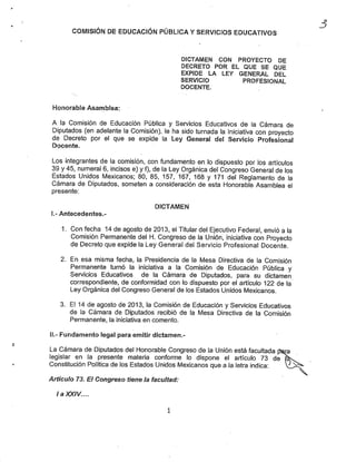 COMISIÓN DE EDUCACIÓN PÚBLICA YSERVICIOS EDUCATIVOS
DICTAMEN CON PROYECTO DE
DECRETO POR EL QUE SE QUE
EXPIDE LA LEY GENERAL DEL
SERVICIO PROFESIONAL
DOCENTE.
Honorable Asamblea:
A la Comisión de Educación Pública y Servicios Educativos de la Cámara de
Diputados (en adelante la Gómisión), le lia sido turnada la Iniciativa con proyecto
de Decreto por el que se expide ia Ley General del Servicio Profesional
Docente.
Los integrantes de ia comisión, con fundamento en lo dispuesto por los artículos
39 y 45, numeral 6, incisos e) yf), de la Ley Orgánica del Congreso General de los
Estados Unidos Mexicanos; 80, 85. 157, 167. 168 y 171 del Reglamento de la
Cámara de Diputados, someten a consideración de esta Honorable Asamblea el
presente:
DICTAMEN
I.- Antecedentes.-
1. Con fecha 14 de agosto de 2013, el Titular del Ejecutivo Federal, envió a la
Comisión Permanente del H. Congreso de la Unión, iniciativa con Proyecto
de Decreto que expide ia Ley General del Servicio Profesional Docente.
2. En esa misma fecha, la Presidencia de la Mesa Directiva de la Comisión
Permanente turnó la iniciativa a la Comisión de Educación Pública y
Servicios Educativos de la Cámara de Diputados, para su dictamen
correspondiente, de conformidad con lo dispuesto por el artículo 122 de la
Ley Orgánica del Congreso General de los Estados Unidos Mexicanos.
3. EM4 de agosto de 2013, la Comisión de Educación y Servicios Educativos
de la Cámara de Diputados recibió de la Mesa Directiva de la Comisión
Permanente, la iniciativa en comento.
II.- Fundamento legal para emitir dictamen.-
La Cámara de Diputados del Honorable Congreso de la Unión está facultada toa
legislar en la presente materia conforme lo dispone el artículo 73 de (Ss.
Constitución Política de los Estados Unidos Mexicanos que a la letra indica:
Artículo 73. Ef Congreso tiene la facultad:
la XXIV....
J
 