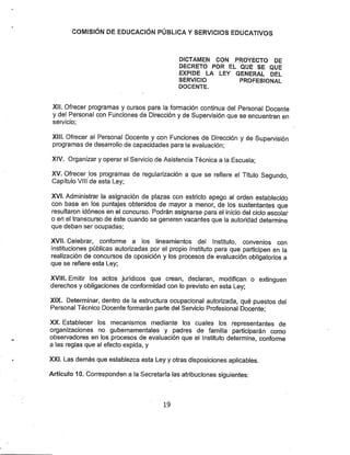COMISIÓN DE EDÜCACfÓN PÚBLICA YSERVICIOS EDUCATIVOS
DICTAMEN COM PROYECTO DE
DECRETO POR EL QUE SE QUE
EXPIDE LA LEY GENERAL DEL
SERVICIO PROFESIONAL
DOCENTE.
XII. Ofrecer programas y cursos para la formación continua del Personal Docente
y del Personal con Funciones de Dirección y de Supervisión que se encuentren en
seivicio;
XIII. Ofrecer al Personal Docente y con Funciones de Dirección y de Supervisión
programas de desarrollo de capacidades para ia evaluación;
XIV. Organizar y operar el Seivicio de Asistencia Técnica a la Escuela;
XV. Ofrecer los programas de regularización a que se refiere el Título Segundo,
Capítulo VIH de esta Ley;
XV(. Administrar la asignación de plazas con estricto apego al orden establecido
con base en los puntajes obtenidos de mayor a menor, de los sustentantes que
resultaron idóneos en el concurso. Podrán asignarse para el inicio del ciclo escolar
o eñ el transcurso de éste cuando se generen vacantes que la autoridad determine
que deban ser ocupadas;
XVII. Celebrar, conforme a los lineamientos del Instituto, convenios con
instituciones públicas autorizadas por el propio Instituto para que participen en la
realización de concursos de oposición y los procesos de evaluación obligatorios a
que se refiere esta Ley;
XVill. Emitir los actos jurídicos que crean, declaran, modifican o extinguen
derechos y obligaciones de conformidad con lo previsto en esta Ley;
XIX. Determinar, dentro de la estructura ocupacional autorizada, qué puestos del
Personal Técnico Docente formarán parte del Servicio Profesional Docente;
XX. Establecer los mecanismos mediante los cuales los representantes de
organizaciones no gubernamentales y padres de familia participarán como
observadores en los procesos de evaluación que el Instituto determine, confonne
a las reglas que al efecto expida, y
XXI. Las demás que establezca esta Leyy otras disposiciones aplicables.
Artículo 10. Corresponden a la Secretaría las atribuciones siguientes:
19
 