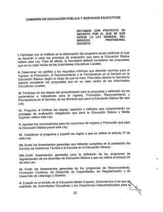 COMISIÓN DE EDUCACIÓN PÚBLICA YSERVICIOS EDUCATIVOS
DICTAMEN CON PROYECTO DE
DECRETO POR EL QUE SE QUE
EXPIDE LA LEY GENERAL DEL
SERVICIO PROFESIONAL
DOCENTE.
1. Participar con el instituto en la elaboración del programa anual conforme al cual
se llevarán a cabo los procesos de evaluación que para la Educación Basica
refiere esta Ley. Para tal efecto, la Secretaría deberá considerar las propuestas
que en su caso reciba de las Autoridades Educativas Locales;
II Determinar los perfiles ylos requisitos mínimos que deberán reunirse para el
Ingreso, la Promoción, el Reconocimiento yla Permanencia en el Se^cio en la
Educación Básica, según el cargo de que setrate. Para tales efectos la Secretaria
deberá considerar las propuestas que en su caso reciba de las Autondades
Educativas Locales;
III Participar en las etapas del procedimiento para la propuesta ydefinición de los
parámetros' e indicadores para el Ingreso, Promoción, Reconocimiento y
Permanencia en el Servicio, en los términos que para la Educación Basica fije esta
Ley;
IV. Proponer al Instituto las etapas, aspectos y métodos que comprenderán los
procesQS de evaluación obligatorios que para la Educación Basica y Media
Superior refiere esta Ley;
V. Aprobar las convocatorias para los concursos de Ingreso yPromoción que para
la Educación Básica prevé esta Ley;
VI. Establecer el programa yexpedir las reglas a que se refiere el artículo 37 de
esta Ley;
VII. Emitir los lineamientos generales que deberán cumplirse en la prestación del
Servicio deAsistencia Técnica a la Escuela en la Educación Básica,
VIH. Emitir lineamientos generales para la definición de los programas de
regularízación de los docentes de Educación Básica aque se refiere el artículo 54
de esta Ley;
IX. Emitir ios lineamientos generales de los programas de Re(xnocimiento,
Formación Continua, de Desarrollo de Capacidades, de Regularízación y de
Desarrollo de Liderazgo y Gestión;
X. Expedir en el ámbito de la Educación Media Superior, lineamientos a los que
sujetarán las Autoridades Educativas ylos Organismos Descentralizados para la
20
 