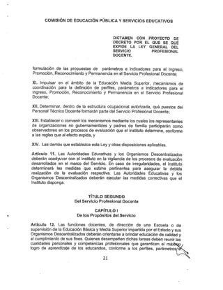 COMISIÓN DE EDUCACIÓN PÚBUCA YSERVICIOS EDUCATIVOS
DICTAMEN CON PROYECTO DE
DECRETO POR EL QUE SE QUE
EXPIDE LA LEY GENERAL DEL
SERVICIO PROFESIONAL
DOCENTE.
formulación de las propuestas de parámetros e indicadores para el Ingreso,
Promoción, Reconocimiento y Permanencia en el Servicio Profesional Docente;
XL Impulsar en el ámbito de la Educación Media Superior, mecanismos de
coordinación para la definición de perfiles, parámetros e indicadores para el
Ingreso, Promoción, Reconocimiento y Permanencia en el Servicio Profesional
Docente;
XIL Determinar, dentro de la estructura ocupacional autorizada, qué puestos del
Persona! Técnico Docente formarán parte del Servicio Profesional Docente;
Xfl!. Establecer o convenir los mecanismos mediante los cuales los representantes
de organizaciones no gubernamentales y padres de familia participarán como
observadores en los procesos de evaluación que el Instituto determine, conforme
a las reglas que al efecto expida, y
XIV. Las demás que establezca esta Ley y otras disposiciones aplicables.
Artículo 11. Las Autoridades Educativas y los Organismos Descentralizados
deberán coadyuvar con el Instituto en la vigilancia de los procesos de evaluación
desarrollados en el marco del Servicio. En caso de irregularidades, el Instituto
determinará las medidas que estime pertinentes para asegurar la debida
realización de la evaluación respectiva. Las Autoridades Educativas y los
Organismos Descentralizados deberán ejecutar las medidas correctivas que el
Instituto disponga.
TÍTULO SEGUNDO
De! Servicio Profesional Docente
CAPÍTULO I
De los Propósitos del Servicio
Artículo 12. Las funciones docentes, de dirección de una Escuela o de
supervisión de la Educación Básica y Media Superiorimpartida por el Estado y sus
Organismos Descentralizados deberán orientarse a brindar educación de calidad y
al cumplimiento de sus fines. Quienes desempeñen dichas tareas deben reunir las
cualidades personales y competencias profesionales que garanticen el máxtKip
logro de aprendizaje de los educandos, conforme a los perfiles, parámetros
21
 