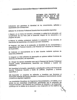 COMISIÓN DE EDUCACIÓN PÚBLICA YSERVICIOS EDUCATIVOS
DICTAMEN CON PROYECTO DE
DECRETO POR EL QUE SE QUE
EXPIDE LA LEY GENERAL DEL
SERVICIO PROFESIONAL
DOCENTE.
indicadores que garanticen la idoneidad de los conocimientos, aptitudes y
capacidades que correspondan.
Artículo 13. El Servicio Profesional Docente tiene los propósitos siguientes:
I. Meiorar, en un marco de inclusión ydiversidad, la calidad de la educadón yel
cumplimiento de sus fines para el desarrollo integral de los educandos y el
progreso del país;
II. Mejorar la práctica profesional mediante la evaluación en las escuelas, el
Intercambio de experiencias ylos apoyos quesean necesarios;
ili Asegurar con base en la evaluación, la idoneidad de los conocimientos y
capacidades del Personal Docente ydel Personal con Funciones de Direcdón y
de Supervisión;
IV. Estimular el reconocimiento de la labor docente mediante opciones de
desarrollo profesional;
V. Asegurar un nivel suficiente de desempeño en quienes realizan funciones de
docencia, de direcdón y de supervisión;
VI. Otorgar los apoyos necesarios para que el Personal del Servicio Profesional
Docente pueda, prioritariamente, desarrollar sus fortalezas y superar sus
debilidades;
Vil. Garantizar la formación, capacitación yactualización continua del Personal del
Servicio Profesional Docente a través de políticas, programas y acciones
específicas, y
VIII. Desarrollar un programa de estímulos e Incentivos que favorezca el
desempeño eficiente del servicio educativo ycontribuya al reconodmiento escolar
ysocial de la dignidad magisterial.
Las Autoridades Educativas, los Organismos Descentralizados y el Instituto, en el
ámbito de sus respectivas competencias, garantizarán que la evaluadón del
Personal Docente y del Personal con Fundones de Direcdón y de Supervisión
contribuya con la calidad de la educación ysea congruente con los objetivos d"'
22
 