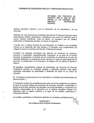 COMISIÓN DE EDUCACIÓN PÚBLICA YSERVICIOS EDUCATIVOS
DICTAMEN CON PROYECTO DE
DECRETO POR EL QUE SE QUE
EXPIDE LA LEY GENERAL DEL
SERVICIO PROFESIONAL
DOCENTE.
sistema educativo nacional y con la evaluación de los educandos y de las
escuelas.
Artículo 14. Para alcanzar los propósitos del Servicio Profesional Docente deben
desarrollarse perfiles, parámetros e indicadores que sirvan de referente para la
buena práctica profesional. Para tal efecto, es necesario que los perfiles,
parámetros e indicadores permitan, al menos, lo siguiente:
I. Contar con un Marco General de una Educación de Calidad y de normalidad
mínima en el desarrollo del ciclo escolar y la Escuela, cuyo cumplimiento sea
obligatorio para los miembros del Servicio Profesional Docente;
II. Definir los aspectos principales que abarcan las funciones de docencia,
dirección y supervisión, respectivamente, incluyendo, en el caso de la función
Docente, la planeación, el dominio de los contenidos, el ambiente en el aula, las
prácticas didácticas, la evaluación de los alumnos, el logro de aprendizaje de los
alumnos, la colaboración en la Escuela y el diálogo con los padres de familia o
tutores;
III. Identificar características básicas de desempeño del Personal del Servicio
Profesional Docente en contextos sociales y culturales diversos, para lograr
resultados adecuados de aprendizaje y desarrollo de todos en un marco de
inclusión;
IV. Considerar la observancia de los calendarios y el debido aprovechamiento del
tiempo escolar, y
V. Establecer niveles de competencia para cada una de las categorías que definen
la labor de quienes realizan las funciones de docencia, dirección y supervisión, a
efecto de que dicho personal, las escuelas, las zonas escolares y, en general, los
distintos responsables de la educación en el sistema educativo cuenten con
referentes para la mejora continua y el logro de los perfiles, parámetros e
indicadores idóneos.
Los perfiles, parámetros e indicadores deberán ser revisados periódicamente:
CAPÍTULO II
De la Mejora de la Práctica Profesional
23
 